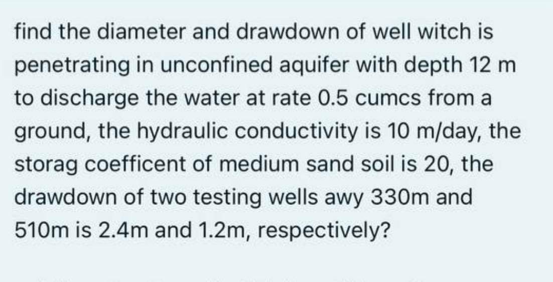 find the diameter and drawdown of well witch is
penetrating in unconfined aquifer with depth 12 m
to discharge the water at rate 0.5 cumcs from a
ground, the hydraulic conductivity is 10 m/day, the
storag coefficent of medium sand soil is 20, the
drawdown of two testing wells awy 330m and
510m is 2.4m and 1.2m, respectively?
