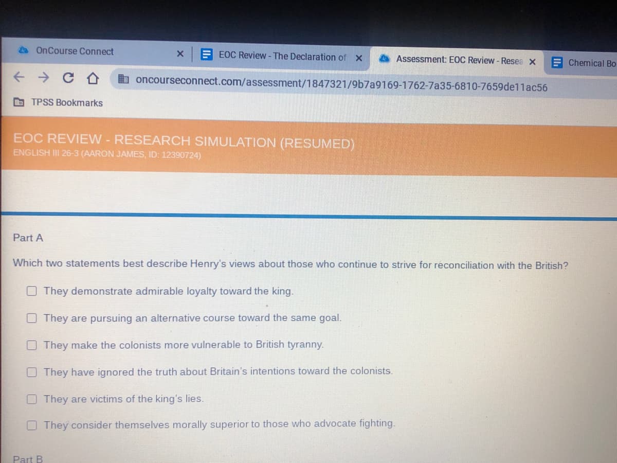 A OnCourse Connect
E EOC Review - The Declaration of X
Assessment: EOC Review - Resea x
E Chemical Bo
O oncourseconnect.com/assessment/1847321/9b7a9169-1762-7a35-6810-7659de1lac56
O TPSS Bookmarks
EOC REVIEW-RESEARCH SIMULATION (RESUMED)
ENGLISH III 26-3 (AARON JAMES, ID: 12390724)
Part A
Which two statements best describe Henry's views about those who continue to strive for réconciliation with the British?
O They demonstrate admirable loyalty toward the king.
They are pursuing an alternative course toward the same goal.
O They make the colonists more vulnerable to British tyranny.
They have ignored the truth about Britain's intentions toward the colonists.
They are victims of the king's lies.
OThey consider themselves morally superior to those who advocate fighting.
Part B
