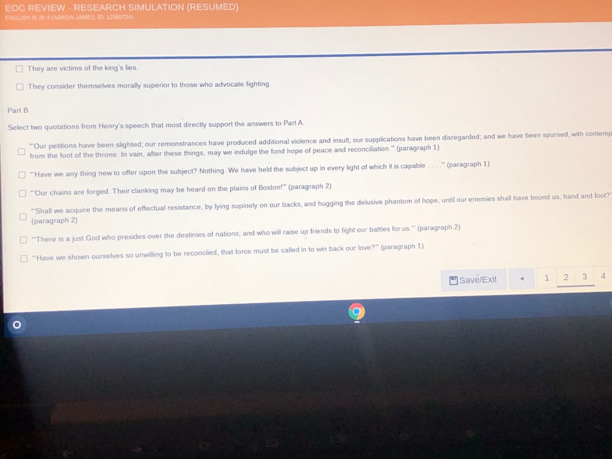 EOC REVIEW - RESEARCH SIMULATION (RESUMED)
ENGLISH II 20-3 (AARON JAMES, ID 12390724)
O They are victims of the king's lies.
O They consider themselves morally superior to those who advocate fighting.
Part B
Select two quotations from Henry's speech that most directly support the answers to Part A.
"Our petitions have been slighted; our remonstrances have produced additional violence and insult; our supplications have been disregarded; and we have Been spurned, with contemp
from the foot of the throne. In vain, after these things, may we indulge the fond hope of peace and reconciliation." (paragraph 1)
O ""Have we any thing new to offer upon the subject? Nothing. We have held the subject up in every light of which it is capable...." (paragraph 1)
O "Our chains are forged. Their clanking may be heard on the plains of Boston!" (paragraph 2)
"Shall we acquire the means of effectual resistance, by lying supinely on our backs, and hugging the delusive phantom of hope, until our enemies shall have bound us, hand and foot?
(paragraph 2)
O "There is a just God who presides over the destinies of nations; and who will raise up friends to fight our battles for us." (paragraph 2)
O "Have we shown ourselves so unwilling to be reconciled, that force must be called in to win back our love?" (paragraph 1)
Save/Exit
12 3
