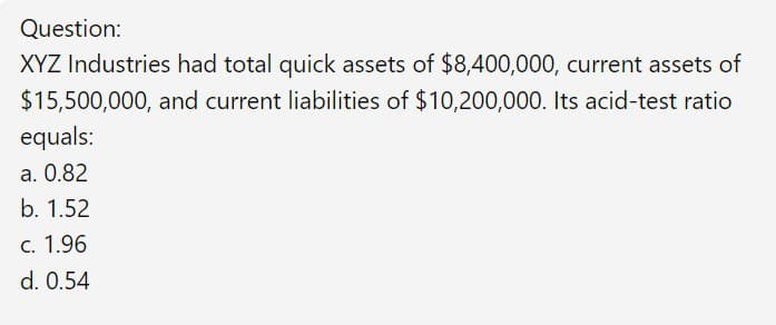 Question:
XYZ Industries had total quick assets of $8,400,000, current assets of
$15,500,000, and current liabilities of $10,200,000. Its acid-test ratio
equals:
a. 0.82
b. 1.52
C. 1.96
d. 0.54