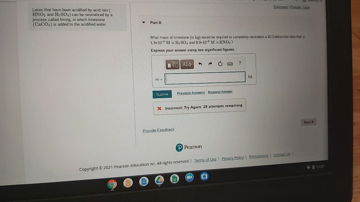 Lakes that have been acidified by acid rain (
HNO3 and H2SO4) can be neutralized by a
process called liming, in which limestone
(CaCO3) is added to the acidified water.
Constants | Periodic Table
Part A
What mass of limestone (in kg) would be required to completely neutralize a 15.3 billion-liter lake that is
1 9x10-5 M in H, SO, and 8,9x10-6 M in HN03?
Express your answer using two significant figures.
?
kg
Submit
Previous Answers Request Answer
Incorrect; Try Again: 29 attempts remaining
Next >
Provide Feedback
P Pearson
Copyright © 2021 Pearson Education Inc. All rights reserved. Ierms of Use | Privacy Policy | Permissions I Contact Us I
0 11:27
