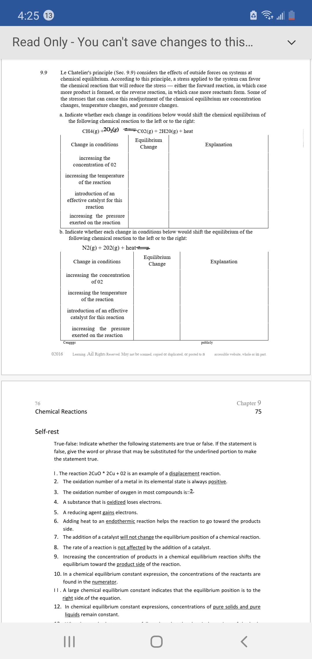 4:25 13
Read Only - You can't save changes to this..
Le Chatelier's principle (Sec. 9.9) considers the effects of outside forces on systems at
chemical equilibrium. According to this principle, a stress applied to the system can favor
the chemical reaction that will reduce the stress – either the forward reaction, in which case
more product is formed, or the reverse reaction, in which case more reactants form. Some of
the stresses that can cause this readjustment of the chemical equilibrium are concentration
changes, temperature changes, and pressure changes.
9.9
a. Indicate whether each change in conditions below would shift the chemical equilibrium of
the following chemical reaction to the left or to the right:
СH4(g) +20-(3)
CO2(g) + 2H20(g) + heat
Equilibrium
Change
Change in conditions
Explanation
increasing the
concentration of 02
increasing the temperature
of the reaction
introduction of an
effective catalyst for this
reaction
increasing the pressure
exerted on the reaction
b. Indicate whether each change in conditions below would shift the equilibrium of the
following chemical reaction to the left or to the right:
N2(g) + 202(g) + heat =
Equilibrium
Change
Change in conditions
Explanation
increasing the concentration
of 02
increasing the temperature
of the reaction
introduction of an effective
catalyst for this reaction
increasing the pressure
exerted on the reaction
Cengggo
publicly
02016
Learning. Ail Rights Reserved. May not be scanned, copied or duplicated, or posted to a
accessible website, whole or in part.
76
Chapter 9
Chemical Reactions
75
Self-rest
True-false: Indicate whether the following statements are true or false. If the statement is
false, give the word or phrase that may be substituted for the underlined portion to make
the statement true.
1. The reaction 2CUO * 2Cu + 02 is an example of a displacement reaction.
2. The oxidation number of a metal in its elemental state is always positive.
3. The oxidation number of oxygen in most compounds is-2.
4. A substance that is oxidized loses electrons.
5. A reducing agent gains electrons.
6. Adding heat to an endothermic reaction helps the reaction to go toward the products
side.
7. The addition of a catalyst will not change the equilibrium position of a chemical reaction.
8. The rate of a reaction is not affected by the addition of a catalyst.
9. Increasing the concentration of products in a chemical equilibrium reaction shifts the
equilibrium toward the product side of the reaction.
10. In a chemical equilibrium constant expression, the concentrations of the reactants are
found in the numerator.
I1. A large chemical equilibrium constant indicates that the equilibrium position is to the
right side.of the equation.
12. In chemical equilibrium constant expressions, concentrations of pure solids and pure
liquids remain constant.
