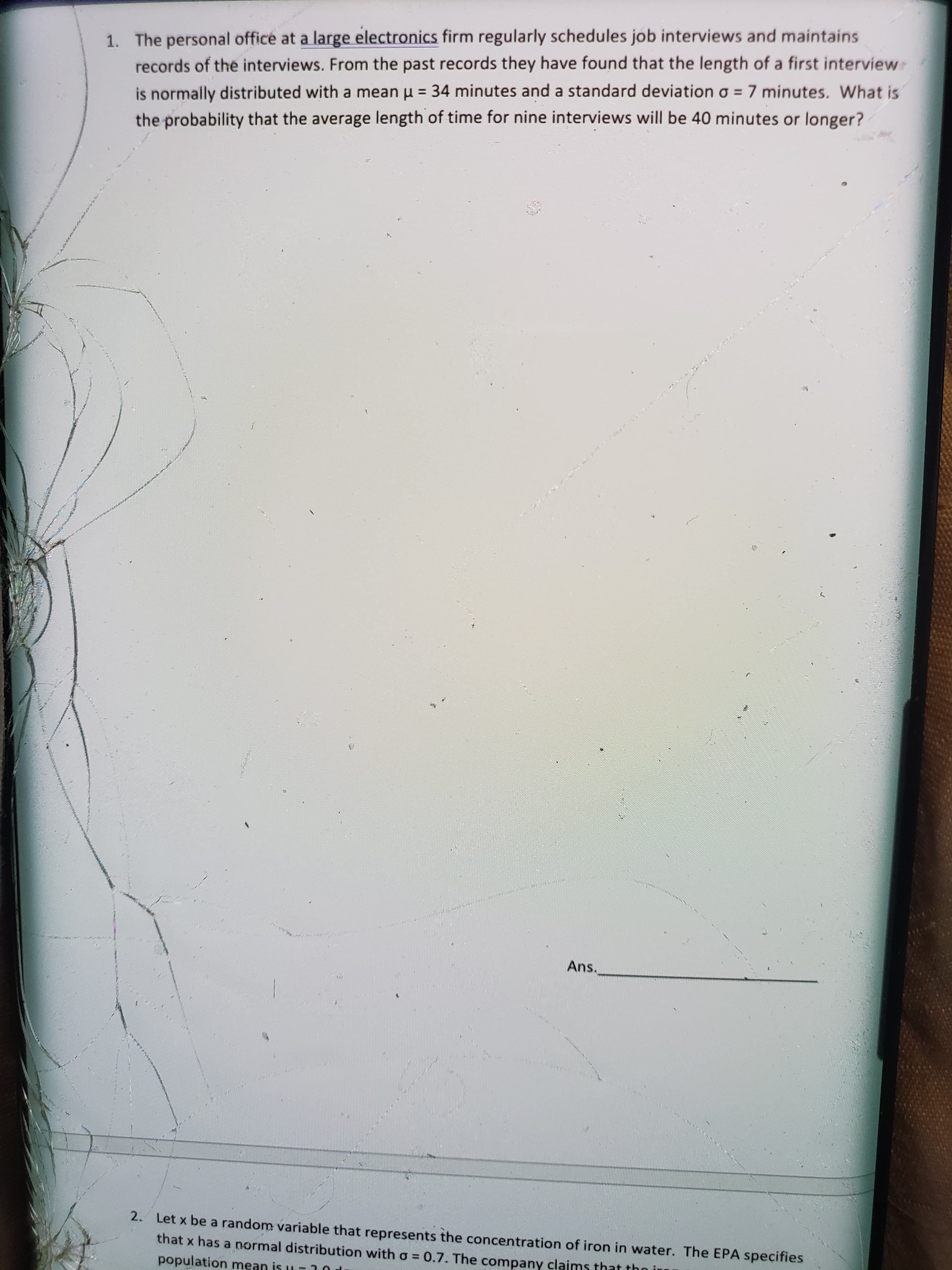 ### Probability and Statistics: Interview Lengths Analysis

**Problem 1:**
The personal office at a large electronics firm regularly schedules job interviews and maintains records of the interviews. From the past records, they have found that the length of a first interview is normally distributed with a mean (\( \mu \)) of 34 minutes and a standard deviation (\( \sigma \)) of 7 minutes. What is the probability that the average length of time for nine interviews will be 40 minutes or longer?

**Solution Approach:**
- Use the Central Limit Theorem to determine the sampling distribution of the sample mean.
- The sample size (\( n \)) is 9, and therefore, the standard deviation of the sample mean (\( \sigma_{\bar{x}} \)) is \( \sigma/\sqrt{n} = 7/\sqrt{9} \).
- Calculate the z-score for the average of 40 minutes.
- Use a z-table or normal distribution calculator to find the probability.

This solution involves calculating the probability for a sample mean, a common problem in statistics involving normal distribution.

**Answer:**
[The final answer would be calculated based on the steps given above.]

**Note:**
This problem illustrates the concept of sampling distributions and gives a practical application of normal distribution in job interviewing processes.

---

Feel free to add any additional diagrams or visual aids to further illustrate the problem-solving steps on the educational website.