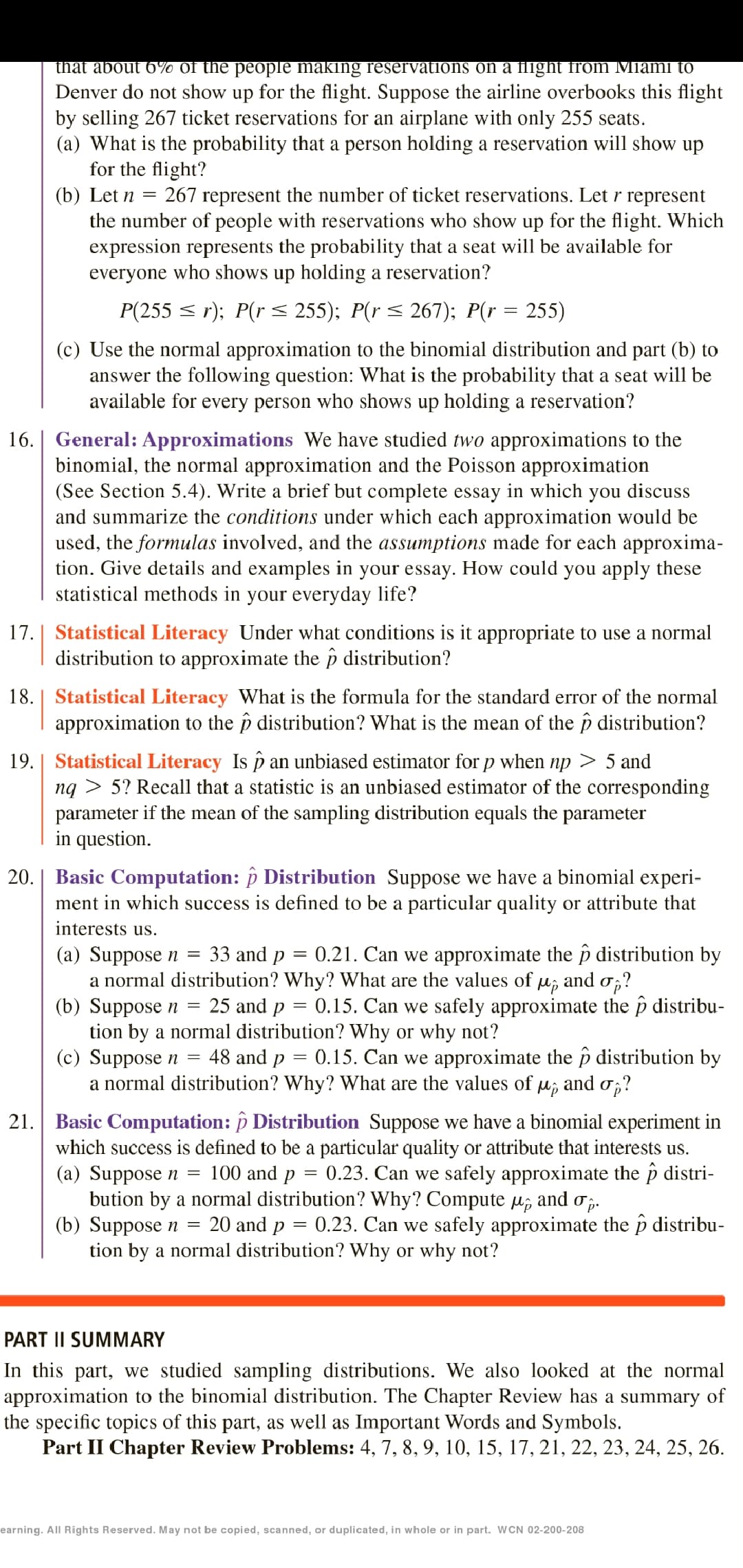 that about 6% of the people making reservations on a flight from Miami to
Denver do not show up for the flight. Suppose the airline overbooks this flight
by selling 267 ticket reservations for an airplane with only 255 seats.
(a) What is the probability that a person holding a reservation will show up
for the flight?
(b) Let n = 267 represent the number of ticket reservations. Let r represent
the number of people with reservations who show up for the flight. Which
expression represents the probability that a seat will be available for
everyone who shows up holding a reservation?
P(255 < r); P(r < 255); P(r < 267); P(r = 255)
(c) Use the normal approximation to the binomial distribution and part (b) to
answer the following question: What is the probability that a seat will be
available for every person who shows up holding a reservation?
16. | General: Approximations We have studied two approximations to the
binomial, the normal approximation and the Poisson approximation
(See Section 5.4). Write a brief but complete essay in which you discuss
and summarize the conditions under which each approximation would be
used, the formulas involved, and the assumptions made for each approxima-
tion. Give details and examples in your essay. How could you apply these
statistical methods in your everyday life?
17. | Statistical Literacy Under what conditions is it appropriate to use a normal
distribution to approximate the p distribution?
18. | Statistical Literacy What is the formula for the standard error of the normal
approximation to the p distribution? What is the mean of the p distribution?
19.| Statistical Literacy Is p an unbiased estimator for p when np > 5 and
ng > 5? Recall that a statistic is an unbiased estimator of the corresponding
parameter if the mean of the sampling distribution equals the parameter
in question.
20.| Basic Computation: p Distribution Suppose we have a binomial experi-
ment in which success is defined to be a particular quality or attribute that
interests us.
33 and p
0.21. Can we approximate the p distribution by
(a) Suppose n =
a normal distribution? Why? What are the values of
(b) Suppose n =
tion by a normal distribution? Why or why not?
(c) Suppose n =
a normal distribution? Why? What are the values of µ; and o;?
Mp
and
25 and p = 0.15. Can we safely approximate the p distribu-
48 and p = 0.15. Can we approximate the p distribution by
21. Basic Computation: p Distribution Suppose we have a binomial experiment in
which success is defined to be a particular quality or attribute that interests us.
(a) Suppose n =
bution by a normal distribution? Why? Compute u; and o,.
(b) Suppose n =
tion by a normal distribution? Why or why not?
100 and p
0.23. Can we safely approximate the p distri-
20 and p = 0.23. Can we safely approximate the p distribu-
PART II SUMMARY
In this part, we studied sampling distributions. We also looked at the normal
approximation to the binomial distribution. The Chapter Review has a summary of
the specific topics of this part, as well as Important Words and Symbols.
Part II Chapter Review Problems: 4, 7, 8, 9, 10, 15, 17, 21, 22, 23, 24, 25, 26.
earning. All Rights Reserved. May not be copied, scanned, or duplicated, in whole or in part. WCN 02-200-208
