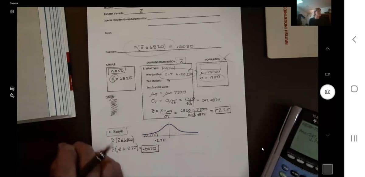 Camera
Random Variable:
Special considerations/characteristics:
Given:
%3D
0030
P(t6820)
Question:
POPULATIONX
SAMPLING DISTRIBUTION X
SAMPLE
M= 7500
O = 1750
B. What Type: Normat
Why Justified: CLT AESOZ30
X6820
Test Statistic:
Test Statistic Value:
= M= 7500
1750
HD
= 24 7. 4874
%3D
%3D
6820-750O
247.4874
-2.75
TI-8
%3D
%3D
6820-75
Ans/247
-2.
c. Pvalue?
-2.75
P(25-275)=-0030
2ND
MODE
AUNU
BRITISH INDUSTRIES
