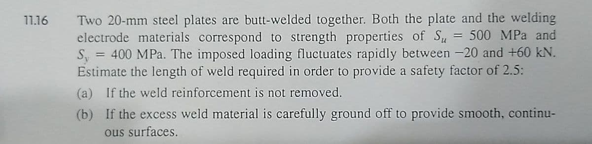 11.16
Two 20-mm steel plates are butt-welded together. Both the plate and the welding
electrode materials correspond to strength properties of Su = 500 MPa and
S, = 400 MPa. The imposed loading fluctuates rapidly between -20 and +60 kN.
Estimate the length of weld required in order to provide a safety factor of 2.5:
(a) If the weld reinforcement is not removed.
(b)
If the excess weld material is carefully ground off to provide smooth, continu-
ous surfaces.