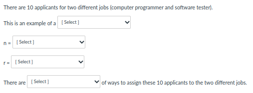 There are 10 applicants for two different jobs (computer programmer and software tester).
This is an example of a [Select]
n= [Select]
r=[Select]
There are [Select]
of ways to assign these 10 applicants to the two different jobs.