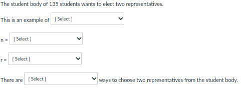 The student body of 135 students wants to elect two representatives.
This is an example of
[Select]
n = [Select]
r=
[Select]
There are [Select]
ways to choose two representatives from the student body.