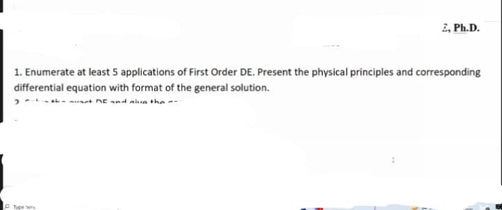 2, Ph.D.
1. Enumerate at least 5 applications of First Order DE. Present the physical principles and corresponding
differential equation with format of the general solution.
auant DE and aiun the --
Type he
