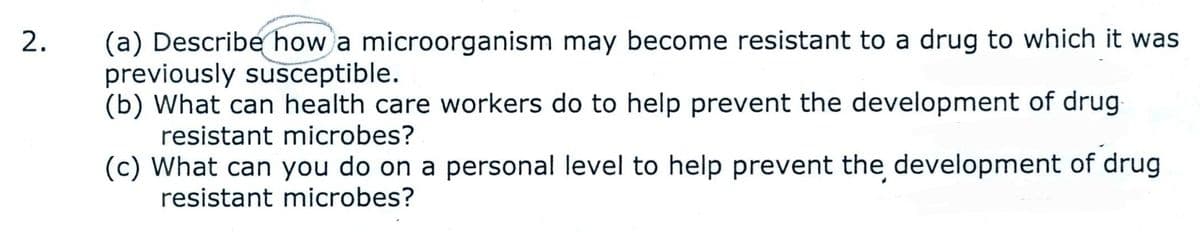 (a) Describe how a microorganism may become resistant to a drug to which it was
previously susceptible.
(b) What can health care workers do to help prevent the development of drug
resistant microbes?
(c) What can you do on a personal level to help prevent the development of drug
resistant microbes?
2.
