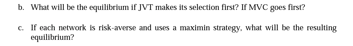 b. What will be the equilibrium if JVT makes its selection first? If MVC
goes
first?
c. If each network is risk-averse and uses a maximin strategy, what will be the resulting
equilibrium?
