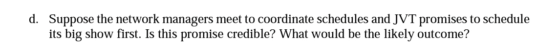 d. Suppose the network managers meet to coordinate schedules and JVT promises to schedule
its big show first. Is this promise credible? What would be the likely outcome?
