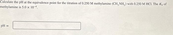 Calculate the pH at the equivalence point for the titration of 0.250 M methylamine (CH₂NH₂) with 0.250 M HCl. The K, of
methylamine is 5.0 x 10-4.
pH =