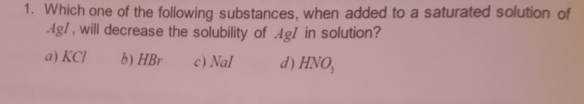 1. Which one of the following substances, when added to a saturated solution of
AgI, will decrease the solubility of AgI in solution?
a) KCI
b) HBr
c) Nal
d) HNO,