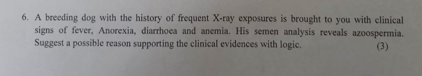 6. A breeding dog with the history of frequent X-ray exposures is brought to you with clinical
signs of fever, Anorexia, diarrhoea and anemia. His semen analysis reveals azoospermia.
Suggest a possible reason supporting the clinical evidences with logic.
(3)
