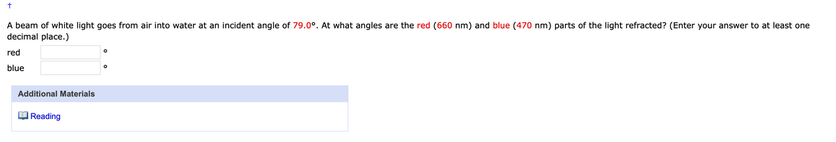 A beam of white light goes from air into water at an incident angle of 79.0°. At what angles are the red (660 nm) and blue (470 nm) parts of the light refracted? (Enter your answer to at least one
decimal place.)
red
blue
Additional Materials
Reading
