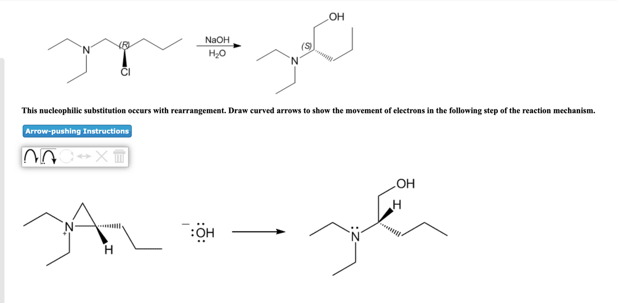 LOH
NaOH
`N'
(S)
H20
'N'
ČI
This nucleophilic substitution occurs with rearrangement. Draw curved arrows to show the movement of electrons in the following step of the reaction mechanism.
Arrow-pushing Instructions
OH
:OH
N.
H.
