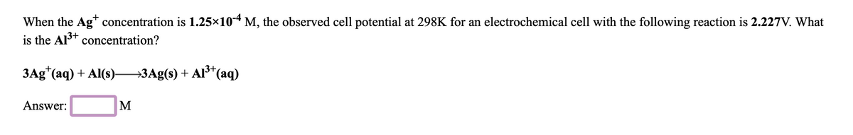 When the Ag* concentration is 1.25×104 M, the observed cell potential at 298K for an electrochemical cell with the following reaction is 2.227V. What
is the Al+ concentration?
ЗАg" (аq) + Als)—ЗАg(9) + AF'(аq)
Answer:
M
