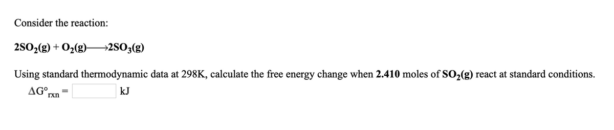 Consider the reaction:
2SO2(g) + O2(g)-
→2SO3(g)
Using standard thermodynamic data at 298K, calculate the free energy change when 2.410 moles of SO2(g) react at standard conditions.
AG°,
kJ
rxn
