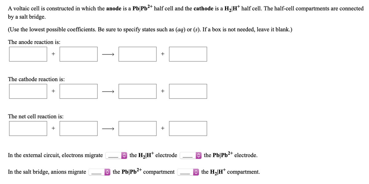 A voltaic cell is constructed in which the anode is a Pb|Pb2+ half cell and the cathode is a H, H* half cell. The half-cell compartments are connected
by a salt bridge.
(Use the lowest possible coefficients. Be sure to specify states such as (aq) or (s). If a box is not needed, leave it blank.)
The anode reaction is:
+
The cathode reaction is:
+
The net cell reaction is:
+
+
In the external circuit, electrons migrate
* the H2[H* electrode
O the Pb|Pb2+ electrode.
2+
In the salt bridge, anions migrate
O the Pb|Pb compartment
O the H2|H* compartment.
+
