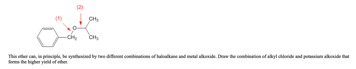 (2)
(1)
CH3
-CH2
CH3
This ether can, in principle, be synthesized by two different combinations of haloalkane and metal alkoxide. Draw the combination of alkyl chloride and potassium alkoxide that
forms the higher yield of ether.
