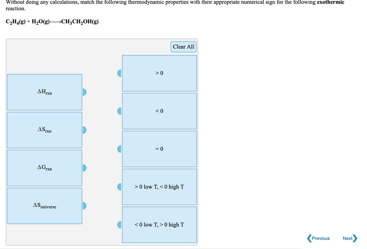 Without doing any calculations, match the following thermodynamic properties with their appropriate numerical sign for the following exothermic
reaction.
C,H4(g) + H20(g)
→CH3CH,OH(g)
Clear All
> 0
AHrxn
< 0
ASrxn
= 0
AGrxn
> 0 low T, < 0 high T
ASuniverse
< 0 low T, > 0 high T
Previous
Next

