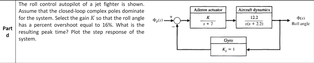 The roll control autopilot of a jet fighter is shown.
Assume that the closed-loop complex poles dominate
for the system. Select the gain K so that the roll angle
has a percent overshoot equal to 16%. What is the
resulting peak time? Plot the step response of the
Aileron actuator
Aircraft dynamics
K
12.2
,(s) -
s + 7
s(s + 2.2)
Roll angle
Part
d
system.
Gyro
Ke = 1
