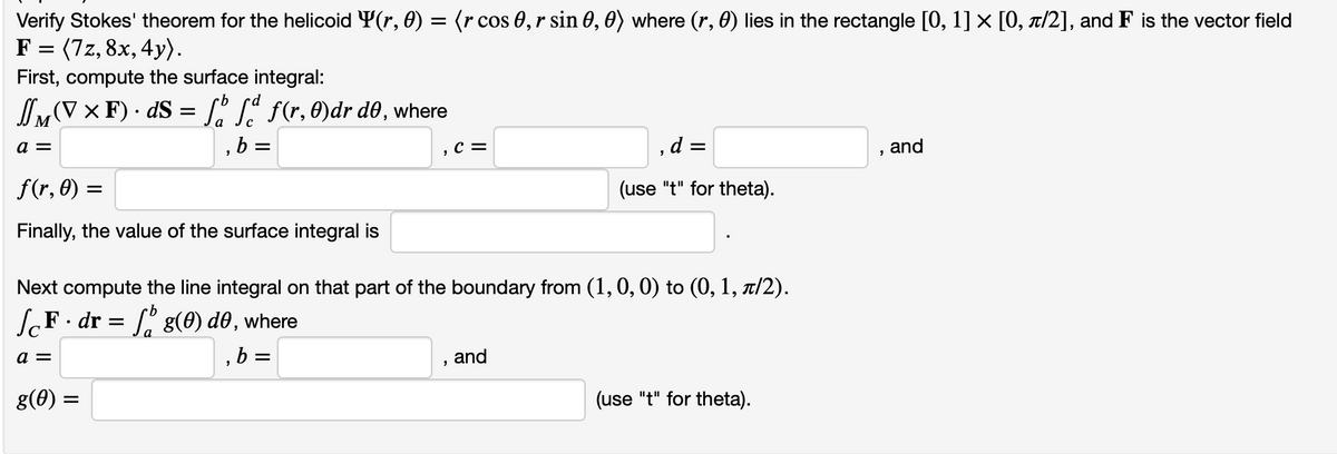 Verify Stokes' theorem for the helicoid Y(r, 0) = (r cos 0, r sin 0, 0) where (r, 0) lies in the rectangle [0, 1] × [0, π/2], and F is the vector field
F = (7z, 8x, 4y).
First, compute the surface integral:
JMVXF). ds = f f f(r, 0)dr do, where
a =
b =
=
f(r, 0) =
Finally, the value of the surface integral is
g(0) =
, C =
Next compute the line integral on that part of the boundary from (1, 0, 0) to (0, 1, à/2).
ſcF · dr = ſå g(0) d0, where
a =
,b=
d =
(use "t" for theta).
and
(use "t" for theta).
and