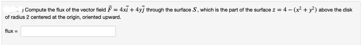 Compute the flux of the vector field F = 4xỉ + 4y] through the surface S, which is the part of the surface z = 4 − (x² + y²) above the disk
of radius 2 centered at the origin, oriented upward.
flux =