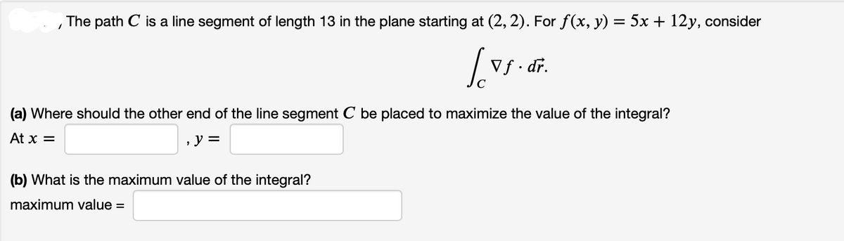 The path C is a line segment of length 13 in the plane starting at (2, 2). For f(x, y) = 5x + 12y, consider
So
Vf. dr.
(a) Where should the other end of the line segment C be placed to maximize the value of the integral?
At x =
y =
(b) What is the maximum value of the integral?
maximum value=