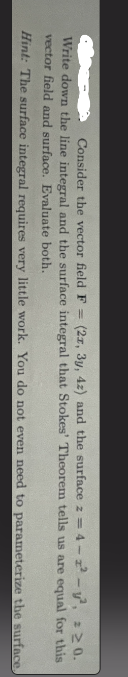 - y²,
Consider the vector field F = (2x, 3y, 4z) and the surface z = 4-2²
Write down the line integral and the surface integral that Stokes' Theorem tells us are equal
vector field and surface. Evaluate both.
Hint: The surface integral requires very little work. You do not even need to parameterize the surface.
2 ≥ 0.
for this