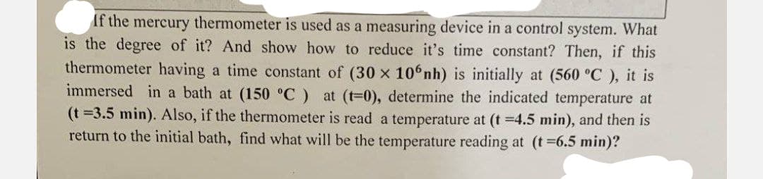 If the mercury thermometer is used as a measuring device in a control system. What
is the degree of it? And show how to reduce it's time constant? Then, if this
thermometer having a time constant of (30 x 10 nh) is initially at (560 °C), it is
immersed in a bath at (150 °C) at (t=0), determine the indicated temperature at
(t =3.5 min). Also, if the thermometer is read a temperature at (t =4.5 min), and then is
return to the initial bath, find what will be the temperature reading at (t =6.5 min)?