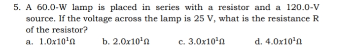 5. A 60.0-W lamp is placed in series with a resistor and a l120.0-V
source. If the voltage across the lamp is 25 V, what is the resistance R
of the resistor?
a. 1.0x10'n
b. 2.0x10'N
c. 3.0x10'n
d. 4.0x10'n
