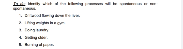 To do: Identify which of the following processes will be spontaneous or non-
spontaneous.
1. Driftwood flowing down the river.
2. Lifting weights in a gym.
3. Doing laundry.
4. Getting older.
5. Burning of paper.

