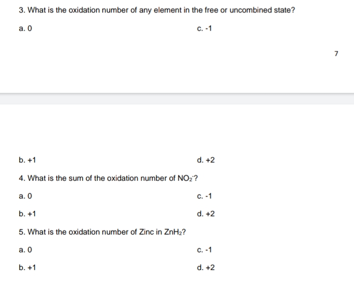 3. What is the oxidation number of any element in the free or uncombined state?
а. О
c. -1
7
b. +1
d. +2
4. What is the sum of the oxidation number of NO2?
а. О
C. -1
b. +1
d. +2
5. What is the oxidation number of Zinc in ZnH2?
а. О
с. -1
b. +1
d. +2
