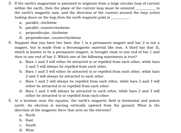 3. If the earth's magnetism is assumed to originate from a large circular loop of current
within the earth, then the plane of the current loop must be oriented
to
the earth's magnetic axis, and the direction of the current around the loop (when
looking down on the loop from the north magnetic pole) is
a. parallel, clockwise
b. parallel, counterclockwise
c. perpendicular, clockwise
d. perpendicular, counterclockwise
4. Suppose that you have two bars. Bar 1 is a permanent magnet and bar 2 is not a
magnet, but is made from a ferromagnetic material like iron. A third bar (bar 3),
which is known to be a permanent magnet, is brought close to one end of bar 1 and
then to one end of bar 2. Which one of the following statements is true?
a. Bars 1 and 3 will either be attracted to or repelled from each other, while bars
2 and 3 will always be repelled from each other.
b. Bars 1 and 3 will either be attracted to or repelled from each other, while bars
2 and 3 will always be attracted to each other.
c.
Bars 1 and 3 will always be repelled from each other, while bars 2 and 3 will
either be attracted to or repelled from each other.
d.
Bars 1 and 3 will always be attracted to each other, while bars 2 and 3 will
either be attracted to or repelled from each other.
5. At a location near the equator, the earth's magnetic field is horizontal and points
north. An electron is moving vertically upward from the ground. What is the
direction of the magnetic force that acts on the electron?
a. North
b. East
c. South
d. West