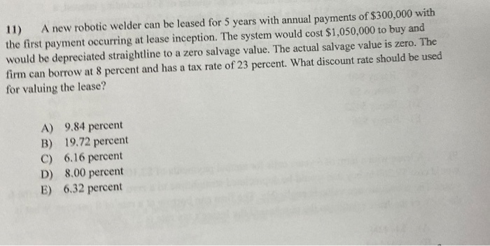 11)
A new robotic welder can be leased for 5 years with annual payments of $300,000 with
the first payment occurring at lease inception. The system would cost $1,050,000 to buy and
would be depreciated straightline to a zero salvage value. The actual salvage value is zero. The
firm can borrow at 8 percent and has a tax rate of 23 percent. What discount rate should be used
for valuing the lease?
A) 9.84 percent
B) 19.72 percent
C) 6.16 percent
D) 8.00 percent
E) 6.32 percent