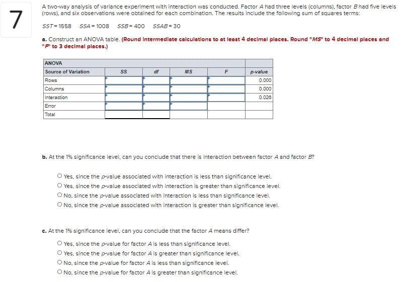 A two-way analysis of variance experiment with interaction was conducted. Factor A had three levels (columns), factor Bhad five levels
(rows), and six observations were obtained for each combination. The results include the following sum of squares terms:
7
ST= 1558 SSA= 1008 SSB= 400 SSAB = 30
a. Construct an ANOVA table. (Round Intermediate calculations to at least 4 decimal places. Round "MS" to 4 decimal places and
"P to 3 decimal places.)
ANOVA
Source of Variation
df
MS
F
p-value
Rows
0.000
Columns
0.000
Interaction
0.028
Error
Total
b. At the 1% significance level, can you conclude that there is interaction between factor A and factor 5?
O Yes, since the p-value associated with interaction is less than significance level.
O Yes, since the p-value associated with interaction is greater than significance level.
O No. since the p-value associated with interaction is less than significance level.
O No, since the p-value associated with interaction is greater than significance level.
c. At the 1% significance level, can you conclude that the factor A means differ?
O Yes, since the p-value for factor A is less than significance level.
O Yes, since the p-value for factor A is greater than significance levei.
O No. since the p-value for factor A is less than significance level.
O No. since the p-value for factor A is greater than significance level.
