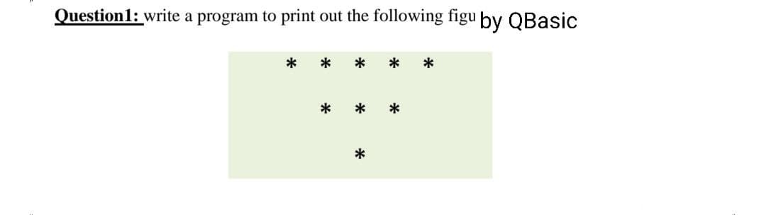 Question1: write a program to print out the following figu by QBasic
*
*
*
*
