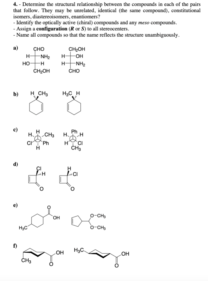 4.- Determine the structural relationship between the compounds in each of the pairs
that follow. They may be unrelated, identical (the same compound), constitutional
isomers, diastereoisomers, enantiomers?
- Identify the optically active (chiral) compounds and any meso compounds.
- Assign a configuration (R or S) to all stereocenters.
- Name all compounds so that the name reflects the structure unambiguously.
a)
b)
d)
e)
f)
H-
HO H
CHO
CI
H3C
H CH3
H₂
-NH₂
CH₂OH
CH3
H
H
H
CH2OH
-OH
HNH2
CHO
H3C H
coloca
OH
Ph
CH3 H H
Ph
H
CI
H
H
CI
& &
CI
CH3
OH
H3C
O-CH3
O-CH3
OH