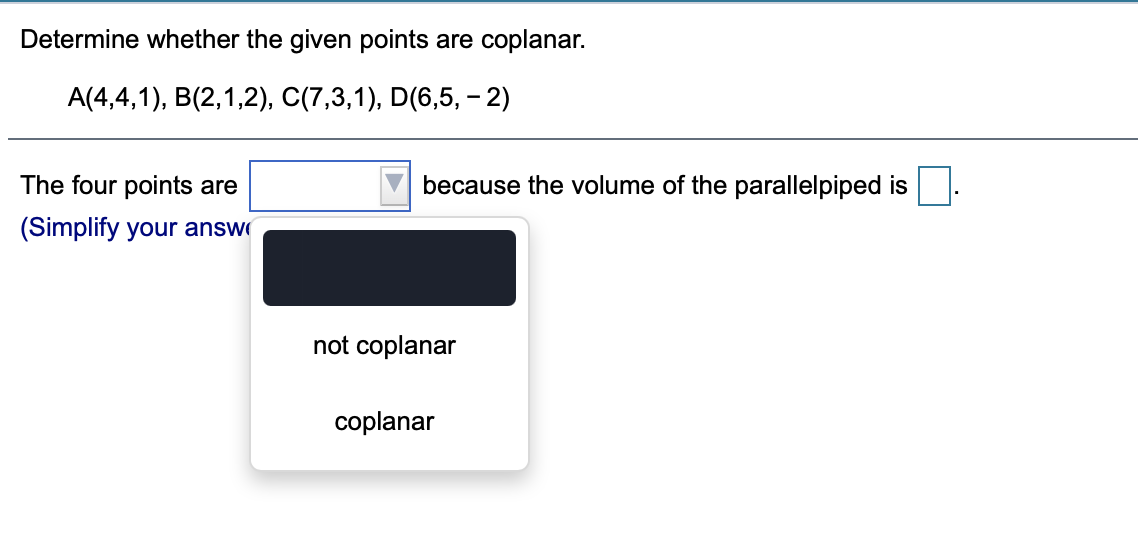 Determine whether the given points are coplanar.
A(4,4,1), B(2,1,2), C(7,3,1), D(6,5, – 2)
The four points are
because the volume of the parallelpiped is
(Simplify your answ
not coplanar
coplanar

