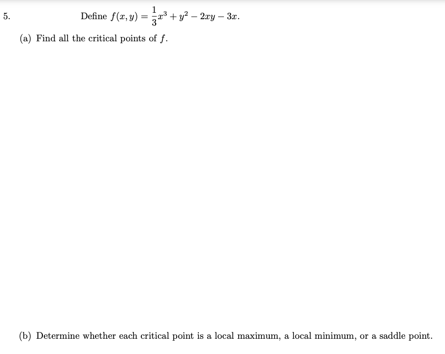 1
5.
Define f(x, y) = x³ + y? – 2xy – 3x.
(a) Find all the critical points of f.
(b) Determine whether each critical point is a local maximum, a local minimum, or a saddle point.
