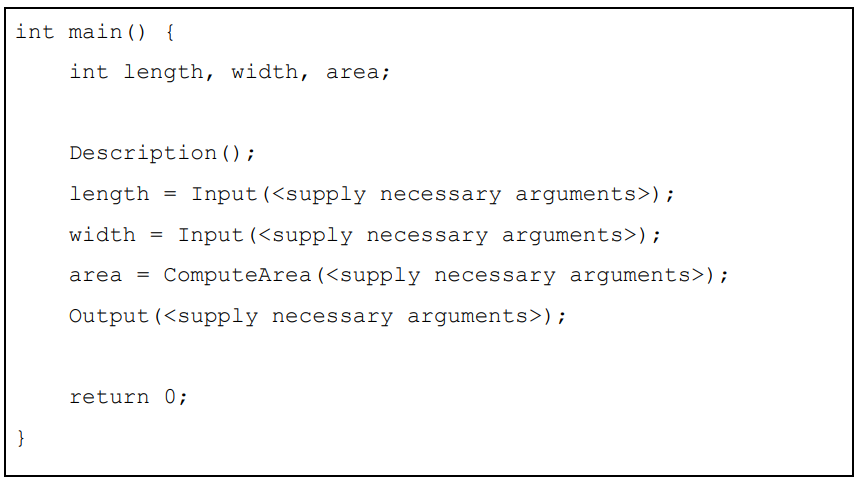 int main() {
}
int length, width, area;
Description ();
length
=
Input (<supply necessary arguments>);
width= Input (<supply necessary arguments>);
area = ComputeArea (<supply necessary arguments>);
Output (<supply necessary arguments>);
return 0;