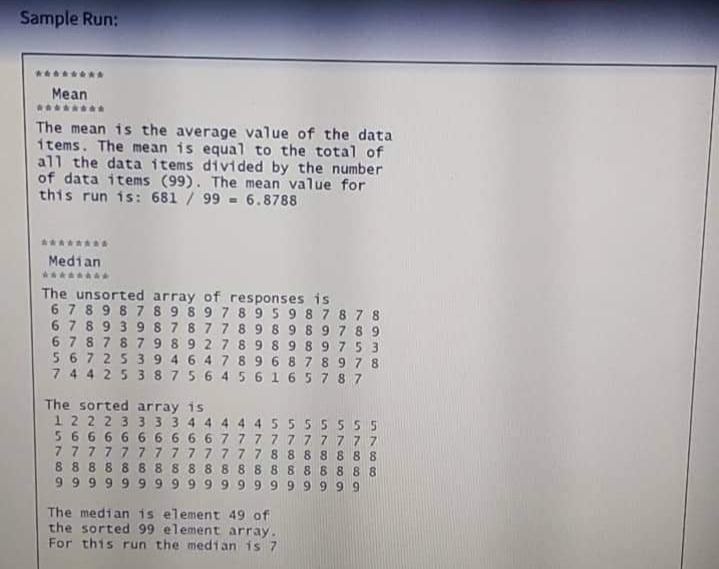 Sample Run:
Mean
The mean is the average value of the data
items. The mean is equal to the total of
all the data items divided by the number
of data items (99). The mean value for
this run is: 681 / 99 - 6.8788
Median
The unsorted array of responses is
6 7 8 9 8 7 8 9 8 9 7 895 9 87878
6789398 7877 89 8 9 89 78 9
67878 79 892 789 89 89 75 3
56725 39 4 6 4789 6 878 9 7 8
7 44 25 38756 456 165787
The sorted array is
1222 3 3 3 3 4 4 4 4 4 55 55555
56666 6 6 6 6 6 777777 7777
7 777777777777 8 88 8 888
88888 88 8 8 8 88888 88888
9 999999999 99999 9999
The median is element 49 of
the sorted 99 element array.
For this run the median is 7
