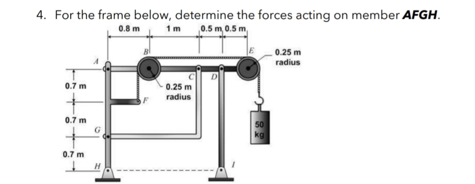 4. For the frame below, determine the forces acting on member AFGH.
0.8 m
1 m
0.5 m, 0.5 m,
0.25 m
radius
D
0.7 m
0.25 m
radius
0.7 m
50
kg
0.7 m
H
