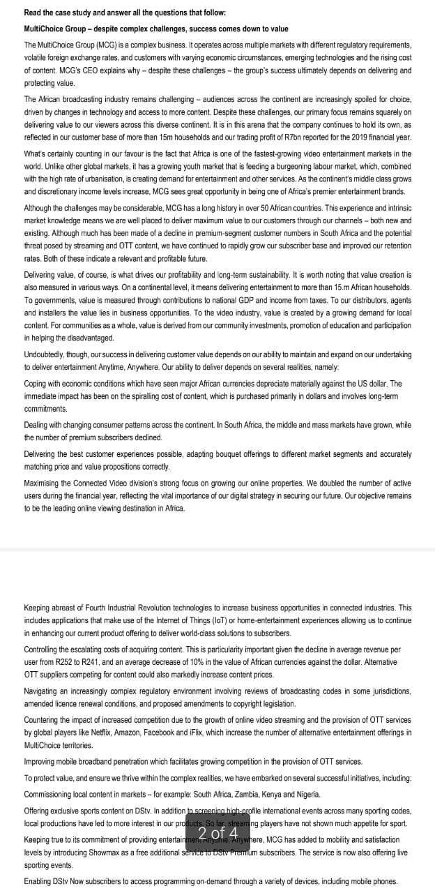 Read the case study and answer all the questions that follow:
MultiChoice Group - despite complex challenges, success comes down to value
The MultiChoice Group (MCG) is a complex business. It operates across multiple markets with different regulatory requirements,
volatile foreign exchange rates, and customers with varying economic circumstances, emerging technologies and the rising cost
of content. MCG's CEO explains why-despite these challenges the group's success ultimately depends on delivering and
protecting value.
The African broadcasting industry remains challenging - audiences across the continent are increasingly spoiled for choice,
driven by changes in technology and access to more content. Despite these challenges, our primary focus remains squarely on
delivering value to our viewers across this diverse continent. It is in this arena that the company continues to hold its own, as
reflected in our customer base of more than 15m households and our trading profit of R7bn reported for the 2019 financial year.
What's certainly counting in our favour is the fact that Africa is one of the fastest-growing video entertainment markets in the
world. Unlike other global markets, it has a growing youth market that is feeding a burgeoning labour market, which, combined
with the high rate of urbanisation, is creating demand for entertainment and other services. As the continent's middle class grows
and discretionary income levels increase, MCG sees great opportunity in being one of Africa's premier entertainment brands.
Although the challenges may be considerable, MCG has a long history in over 50 African countries. This experience and intrinsic
market knowledge means we are well placed to deliver maximum value to our customers through our channels - both new and
existing. Although much has been made of a decline in premium-segment customer numbers in South Africa and the potential
threat posed by streaming and OTT content, we have continued to rapidly grow our subscriber base and improved our retention
rates. Both of these indicate a relevant and profitable future.
Delivering value, of course, is what drives our profitability and long-term sustainability. It is worth noting that value creation is
also measured in various ways. On a continental level, it means delivering entertainment to more than 15.m African households.
To governments, value is measured through contributions to national GDP and income from taxes. To our distributors, agents
and installers the value lies in business opportunities. To the video industry, value is created by a growing demand for local
content. For communities as a whole, value is derived from our community investments, promotion of education and participation
in helping the disadvantaged.
Undoubtedly, though, our success in delivering customer value depends on our ability to maintain and expand on our undertaking
to deliver entertainment Anytime, Anywhere. Our ability to deliver depends on several realities, namely:
Coping with economic conditions which have seen major African currencies depreciate materially against the US dollar. The
immediate impact has been on the spiralling cost of content, which is purchased primarily in dollars and involves long-term
commitments.
Dealing with changing consumer patterns across the continent. In South Africa, the middle and mass markets have grown, while
the number of premium subscribers declined.
Delivering the best customer experiences possible, adapting bouquet offerings to different market segments and accurately
matching price and value propositions correctly.
Maximising the Connected Video division's strong focus on growing our online properties. We doubled the number of active
users during the financial year, reflecting the vital importance of our digital strategy in securing our future. Our objective remains
to be the leading online viewing destination in Africa.
Keeping abreast of Fourth Industrial Revolution technologies to increase business opportunities in connected industries. This
includes applications that make use of the Internet of Things (IoT) or home-entertainment experiences allowing us to continue
in enhancing our current product offering to deliver world-class solutions to subscribers.
Controlling the escalating costs of acquiring content. This is particularity important given the decline in average revenue per
user from R252 to R241, and an average decrease of 10% in the value of African currencies against the dollar. Alternative
OTT suppliers competing for content could also markedly increase content prices.
Navigating an increasingly complex regulatory environment involving reviews of broadcasting codes in some jurisdictions,
amended licence renewal conditions, and proposed amendments to copyright legislation.
Countering the impact of increased competition due to the growth of online video streaming and the provision of OTT services
by global players like Netflix, Amazon, Facebook and iFlix, which increase the number of alternative entertainment offerings in
MultiChoice territories.
Improving mobile broadband penetration which facilitates growing competition in the provision of OTT services.
To protect value, and ensure we thrive within the complex realities, we have embarked on several successful initiatives, including:
Commissioning local content in markets-for example: South Africa, Zambia, Kenya and Nigeria.
Offering exclusive sports content on DStv. In addition to screening high-profile international events across many sporting codes,
local productions have led to more interest in our products. So far, streaming players have not shown much appetite for sport.
2 of 4
Keeping true to its commitment of providing entertainment Anyone, Anywhere, MCG has added to mobility and satisfaction
levels by introducing Showmax as a free additional service to DStv Premium subscribers. The service is now also offering live
sporting events.
Enabling DStv Now subscribers to access programming on-demand through a variety of devices, including mobile phones.