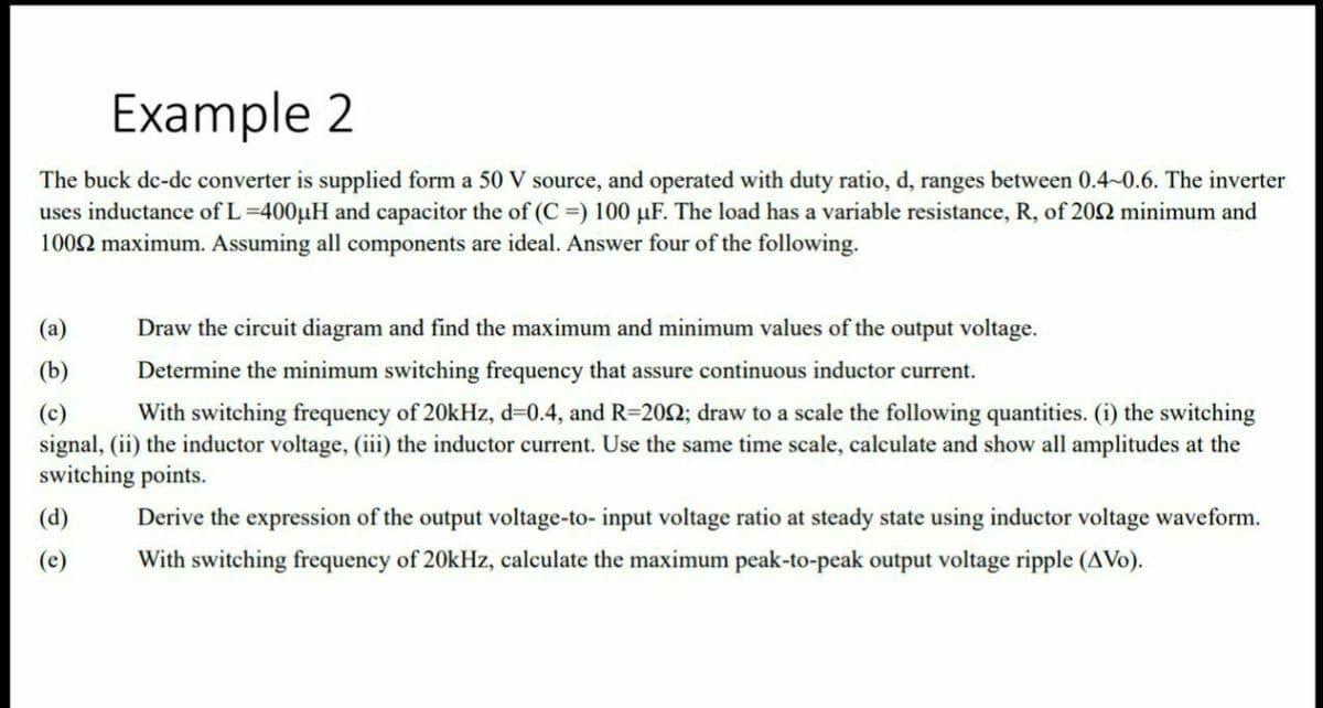 Example 2
The buck de-dc converter is supplied form a 50 V source, and operated with duty ratio, d, ranges between 0.4-0.6. The inverter
uses inductance ofL=400µH and capacitor the of (C =) 100 µF. The load has a variable resistance, R, of 202 minimum and
1002 maximum. Assuming all components are ideal. Answer four of the following.
(a)
Draw the circuit diagram and find the maximum and minimum values of the output voltage.
(b)
Determine the minimum switching frequency that assure continuous inductor current.
With switching frequency of 20kHz, d=0.4, and R=202; draw to a scale the following quantities. (i) the switching
(c)
signal, (ii) the inductor voltage, (iii) the inductor current. Use the same time scale, calculate and show all amplitudes at the
switching points.
(d)
Derive the expression of the output voltage-to- input voltage ratio at steady state using inductor voltage waveform.
(e)
With switching frequency of 20kHz, calculate the maximum peak-to-peak output voltage ripple (AVo).
