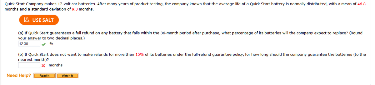 Quick Start Company makes 12-volt car batteries. After many years of product testing, the company knows that the average life of a Quick Start battery is normally distributed, with a mean of 46.8
months and a standard deviation of 9.3 months.
n USE SALT
(a) If Quick Start guarantees a full refund on any battery that fails within the 36-month period after purchase, what percentage of its batteries will the company expect to replace? (Round
your answer to two decimal places.)
12.30
(b) If Quick Start does not want to make refunds for more than 15% of its batteries under the full-refund guarantee policy, for how long should the company guarantee the batteries (to the
nearest month)?
x months
Need Help?
Read It
Watch It
