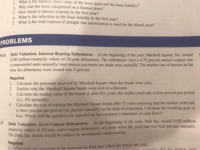 , What is the balance sheet value of the lease asset and the lease liability?
2 Why was the lease categorized as a finance lease?
3 How much is interest expense in the first year?
* What is the reduction in the lease liability in the first year?
* What is the total expense if straight-line amortization is used for the leased asset?
PROBLEMS
O 26 Debt Valuation: Interest-Bearing Debentures, At the beginning of the year, Marshall Square, Inc. issued
$100 million (maturity value) of 20-year debentures. The debentures carry a 4.75 percent annual coupon rate
(compounded semi-annually) and interest payments are made semi-annually. The market rate of interest at the
time the debentures were issued was 5 percent.
Required
1. Calculate the proceeds received by Marshall Square when the bonds were sold.
2. Explain why the Marshall Square bonds were sold at a discount.
3. Calculate the market value of the bonds if, after five years, the market yield rate is four percent per period
(i.e., 8% annually).
4. Calculate the cost of retiring the Marshall Square bonds after 15 years assuming that the market yield rate
is three percent per period (six percent annually) at the time of retirement. Calculate the resulting gain or
loss. Where will the gain/loss be reported on the company's statement of cash flows?
Debt Valuation: Zero-Coupon Debentures. At the beginning of the year, Park Inc. issued $150 million
(maturity value) of 10-year, zero-coupon debentures, at a time when the yield rate was four percent annually.
The Park, Inc. bonds would be subject to semiannual compounding.
Required
Caleulata tha nroceeds to be received by Park Inc. when the bonds are sold.
that the
