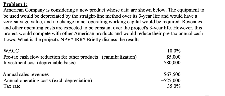 Problem 1:
American Company is considering a new product whose data are shown below. The equipment to
be used would be depreciated by the straight-line method over its 3-year life and would have a
zero-salvage value, and no change in net operating working capital would be required. Revenues
and other operating costs are expected to be constant over the project's 3-year life. However, this
project would compete with other American products and would reduce their pre-tax annual cash
flows. What is the project's NPV? IRR? Briefly discuss the results.
10.0%
-$5,000
$80,000
WACC
Pre-tax cash flow reduction for other products (cannibalization)
Investment cost (depreciable basis)
Annual sales revenues
Annual operating costs (excl. depreciation)
Tax rate
$67,500
-$25,000
35.0%
